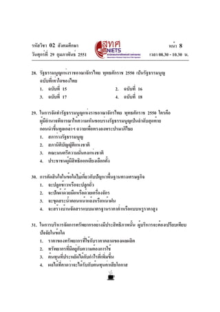 รหัสวิชา 02 สังคมศึกษา                                             หน้า 8
วันศุกร์ท่ี 29 กุมภาพันธ์ 2551                           เวลา 08.30 - 10.30 น.

28. รัฐธรรมนูญแห่งราชอาณาจักรไทย พุทธศักราช 2550 เป็นรัฐธรรมนูญ
    ฉบับที่เท่าใดของไทย
    1. ฉบับที่ 15                      2. ฉบับที่ 16
    3. ฉบับที่ 17                      4. ฉบับที่ 18

29. ในการจัดทำรัฐธรรมนูญแห่งราชอาณาจักรไทย พุทธศักราช 2550 ใครคือ
    ผู้มีอำนาจพิจารณาให้ความเห็นชอบร่างรัฐธรรมนูญเป็นลำดับสุดท้าย
    ก่อนนำขึนทูลเกล้าฯ ถวายเพือทรงลงพระปรมาภิไธย
             ้                ่
    1. สภาร่างรัฐธรรมนูญ
    2. สภานิติบัญญัติแห่งชาติ
    3. คณะมนตรีความมั่นคงแห่งชาติ
    4. ประชาชนผูมสทธิออกเสียงเลือกตัง
                   ้ ี ิ              ้

30. การตัดสินใจในข้อใดไม่เกี่ยวกับปัญหาพื้นฐานทางเศรษฐกิจ
    1. จะปลูกข้าวหรือจะปลูกถัว  ่
    2. จะปักผ้าด้วยมือหรือด้วยเครืองจักร
                                   ่
    3. จะขุดสระน้ำตอนหน้าแล้งหรือหน้าฝน
    4. จะสร้างบ้านจัดสรรแบบมาตรฐานราคาต่ำหรือแบบหรูราคาสูง

31. ในการบริหารจัดการทรัพยากรอย่างมีประสิทธิภาพนัน ผูบริหารจะต้องเปรียบเทียบ
                                                   ้ ้
    ปัจจัยในข้อใด
    1. ราคาของทรัพยากรที่ใช้กับราคาตลาดของผลผลิต
    2. ทรัพยากรที่มีอยู่กับความต้องการใช้
    3. ต้นทุนที่ประหยัดได้กับกำไรที่เพิ่มขึ้น
    4. ผลได้ที่คาดว่าจะได้รับกับต้นทุนค่าเสียโอกาส
 
