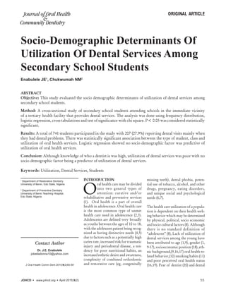 Socio-Demographic Determinants Of
Utilization Of Dental Services Among
Secondary School Students
1
Department of Restorative Dentistry
University of Benin, Edo State, Nigeria
2
Department of Preventive Dentistry
University of Benin Teaching Hospital,
Edo State, Nigeria
ABSTRACT
Objective: This study evaluated the socio demographic determinants of utilization of dental services among
secondary school students.
Method: A cross-sectional study of secondary school students attending schools in the immediate vicinity
of a tertiary health facility that provides dental services. The analysis was done using frequency distribution,
logistic regression, cross tabulations and test of significance with chi square. P< 0.05 was considered statistically
significant.
Results: A total of 741 students participated in the study with 207 (27.9%) reporting dental visits mainly when
they had dental problems. There was statistically significant association between the type of student, class and
utilization of oral health services. Logistic regression showed no socio demographic factor was predictive of
utilization of oral health services.
Conclusion: Although knowledge of who a dentist is was high, utilization of dental services was poor with no
socio demographic factor being a predictor of utilization of dental services.
Keywords: Utilization, Dental Services, Students  
INTRODUCTION
O
ral health care may be divided
into two general types of
attention: curative and/or
rehabilitative and preventive services
(1). Oral health is a part of overall
health in adolescence. Oral health care
is the most common type of unmet
health care need in adolescence (2,3).
Adolescents are defined very broadly
as youths between the ages of 10 to 18,
with the adolescent patient being recog-
nized as having distinctive needs (4,5)
due to factors such as a potentially high
caries rate, increased risk for traumatic
injury and periodontal disease, a ten-
dency for poor nutritional habits, an
increased esthetic desire and awareness,
complexity of combined orthodontic
and restorative care (eg, congenitally
missing teeth), dental phobia, poten-
tial use of tobacco, alcohol, and other
drugs, pregnancy, eating disorders,
and unique social and psychological
needs (6,7).
The health care utilization of a popula-
tion is dependent on their health seek-
ing behavior which may be determined
by physical, political, socio economic
and socio cultural factors (8). Although
there is no standard definition of
“adolescent” (8), Lack of utilization of
dental services among the young have
been attributed to age (1,9), gender (1,
9-17), socioeconomic position (18), eth-
nic background,(9,16,17) oral health re-
lated behavior,(10) smoking habits (11)
and poor perceived oral health status
(16,19). Fear of dentist (20) and dental
Enabulele JE1
, Chukwumah NM2
Contact Author
Dr. J.E. Enabulele
jobelladonna10@yahoo.com
J Oral Health Comm Dent 2015;9(2)55-59
original articleJournal of Oral Health
Community Dentistry
&
JOHCD    www.johcd.org    April 2015;9(2)	 55
 