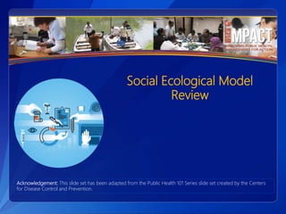 Social Ecological Model
Review
Acknowledgement: This slide set has been adapted from the Public Health 101 Series slide set created by the Centers
for Disease Control and Prevention.
 