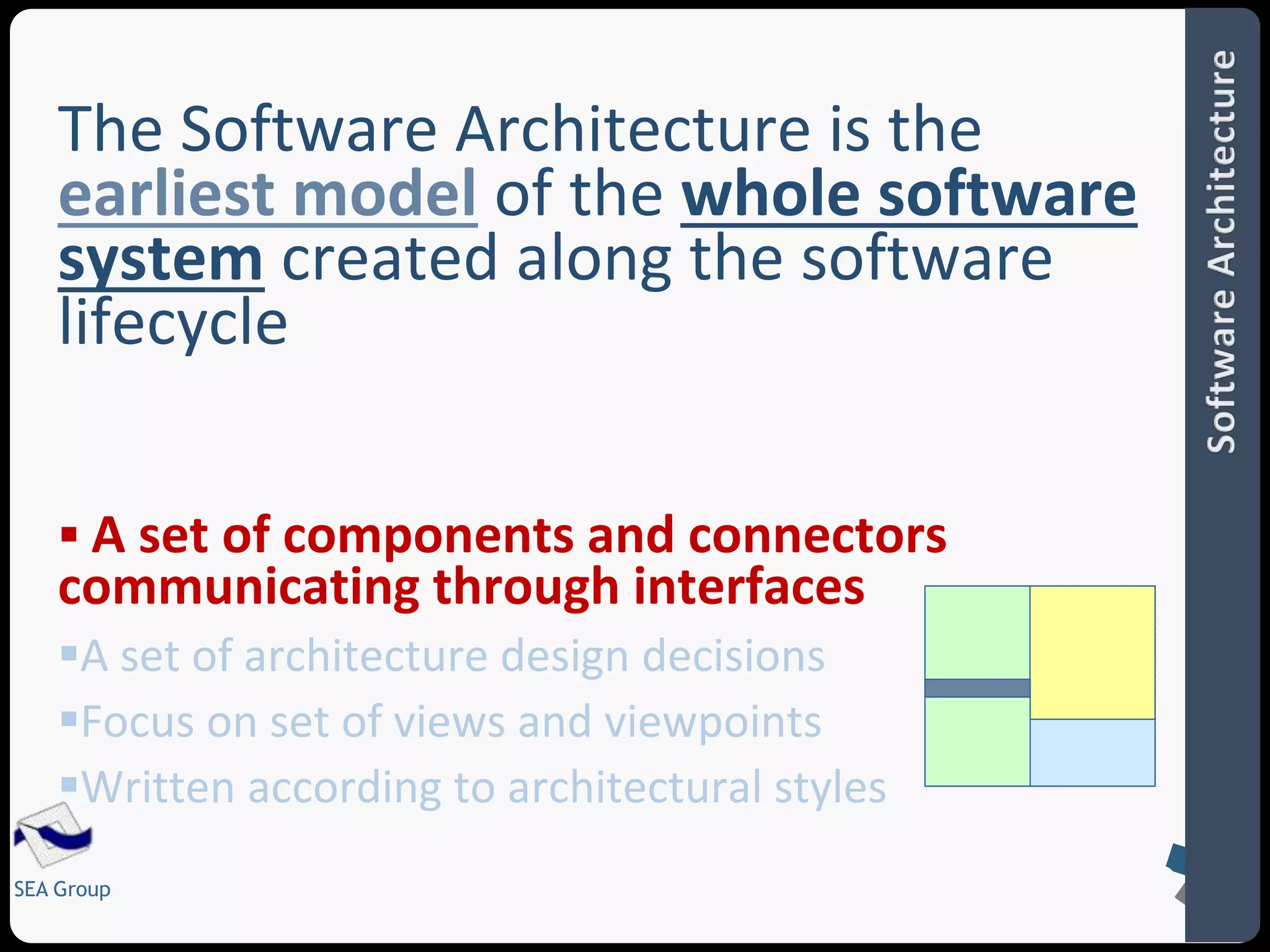 The Software Architecture is the 
earliest model of the whole software 
system created along the software 
lifecycle 
 A set of components and connectors 
communicating through interfaces 
A set of architecture design decisions 
Focus on set of views and viewpoints 
Written according to architectural styles 
SEA Group 
 
