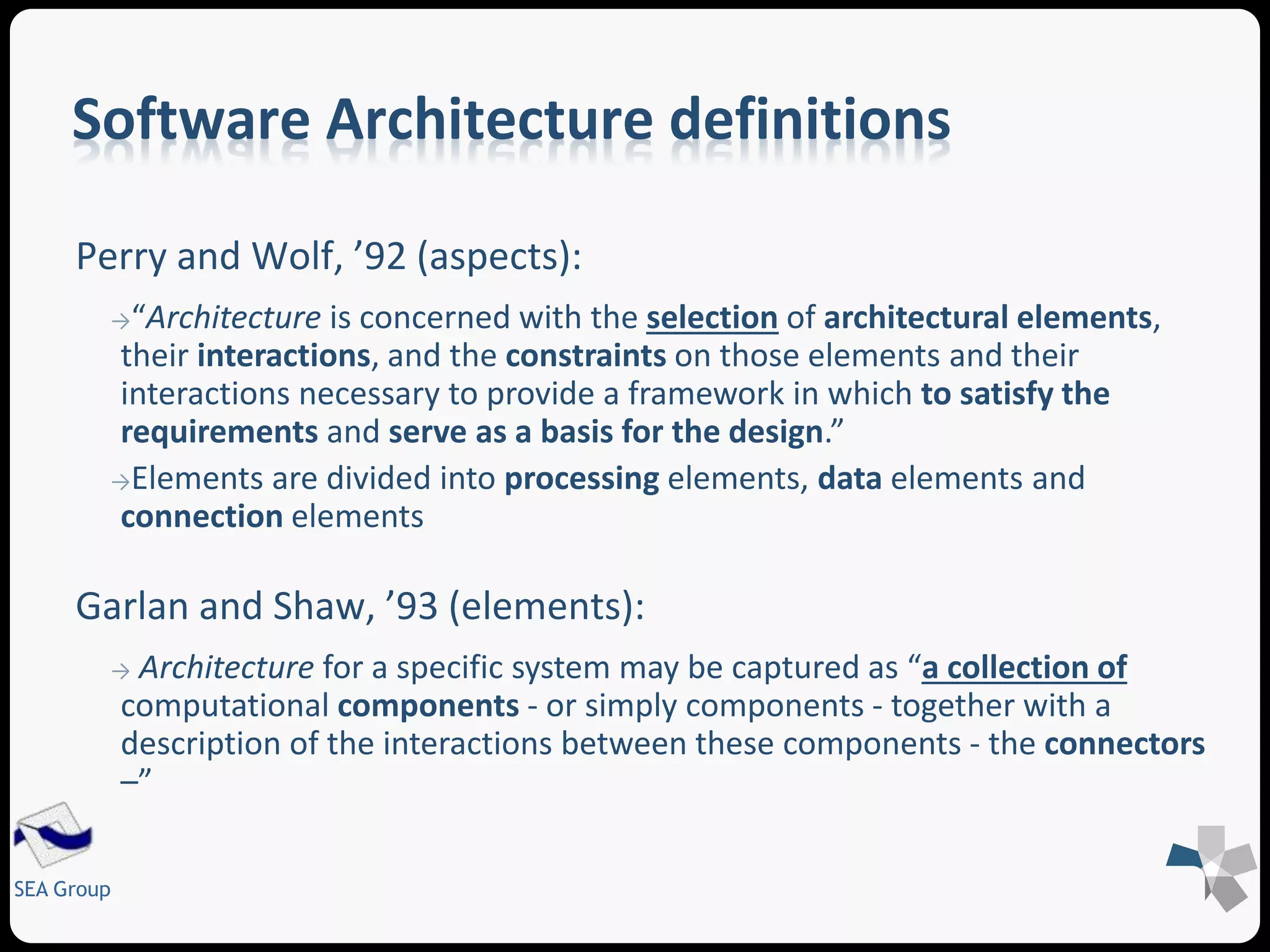 Software Architecture definitions 
Perry and Wolf, ’92 (aspects): 
→“Architecture is concerned with the selection of architectural elements, 
their interactions, and the constraints on those elements and their 
interactions necessary to provide a framework in which to satisfy the 
requirements and serve as a basis for the design.” 
→Elements are divided into processing elements, data elements and 
connection elements 
Garlan and Shaw, ’93 (elements): 
→ Architecture for a specific system may be captured as “a collection of 
computational components - or simply components - together with a 
description of the interactions between these components - the connectors 
–” 
SEA Group 
 
