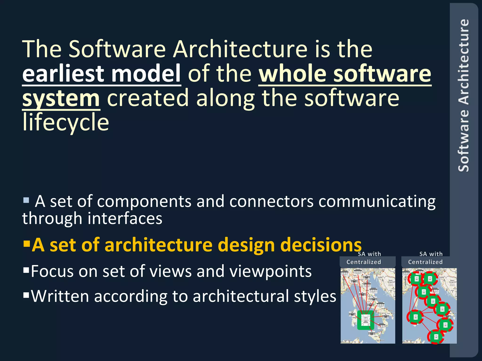 The Software Architecture is the 
earliest model of the whole software 
system created along the software 
lifecycle 
 A set of components and connectors communicating 
through interfaces 
A set of architecture design decisions 
Focus on set of views and viewpoints 
Written according to architectural styles 
 
