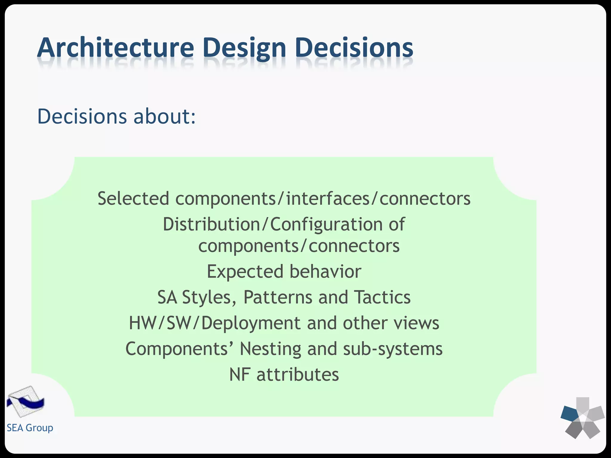 Architecture Design Decisions 
Decisions about: 
SEA Group 
Selected components/interfaces/connectors 
Distribution/Configuration of 
components/connectors 
Expected behavior 
SA Styles, Patterns and Tactics 
HW/SW/Deployment and other views 
Components’ Nesting and sub-systems 
NF attributes 
 