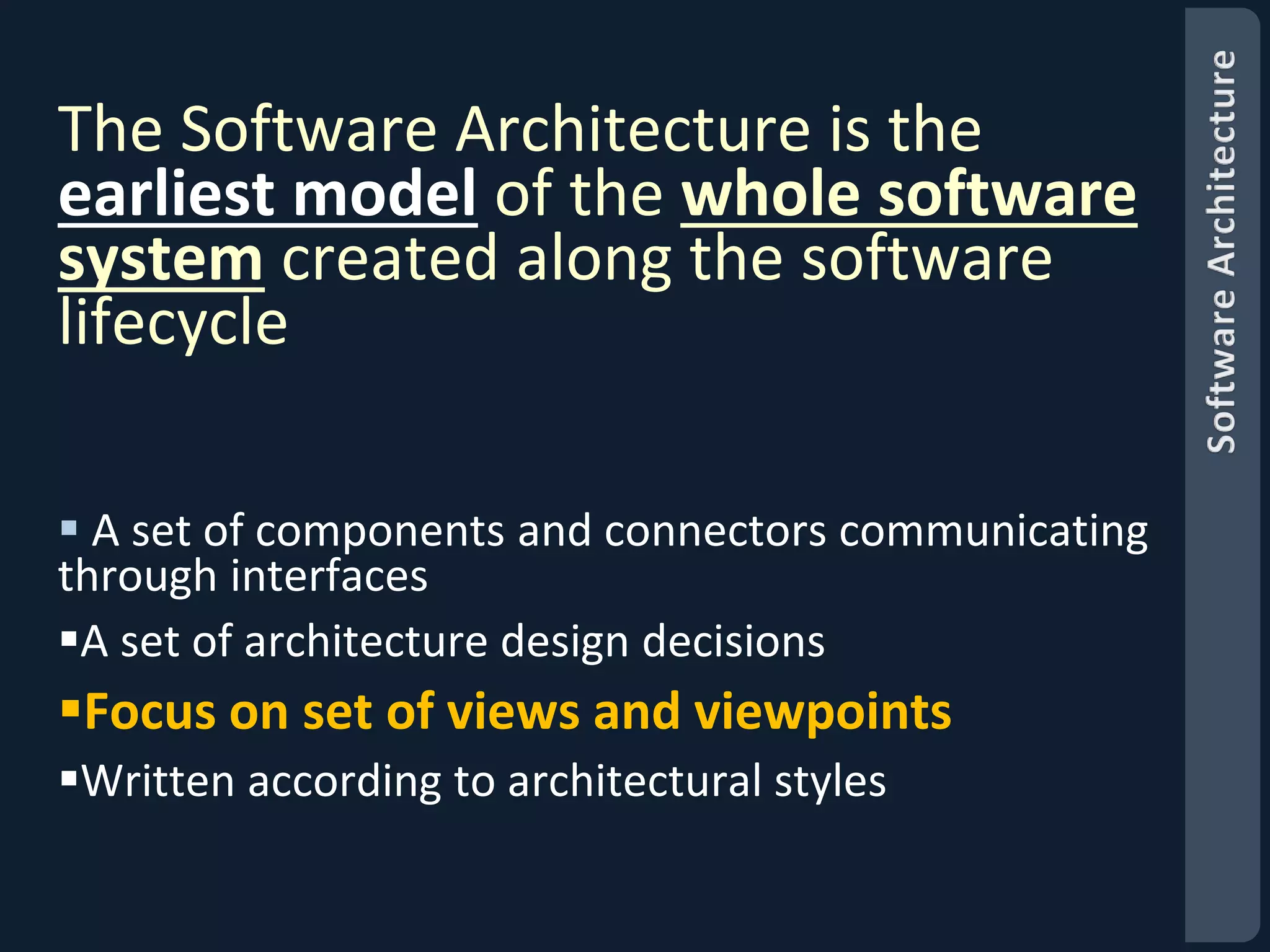 The Software Architecture is the 
earliest model of the whole software 
system created along the software 
lifecycle 
 A set of components and connectors communicating 
through interfaces 
A set of architecture design decisions 
Focus on set of views and viewpoints 
Written according to architectural styles 
 