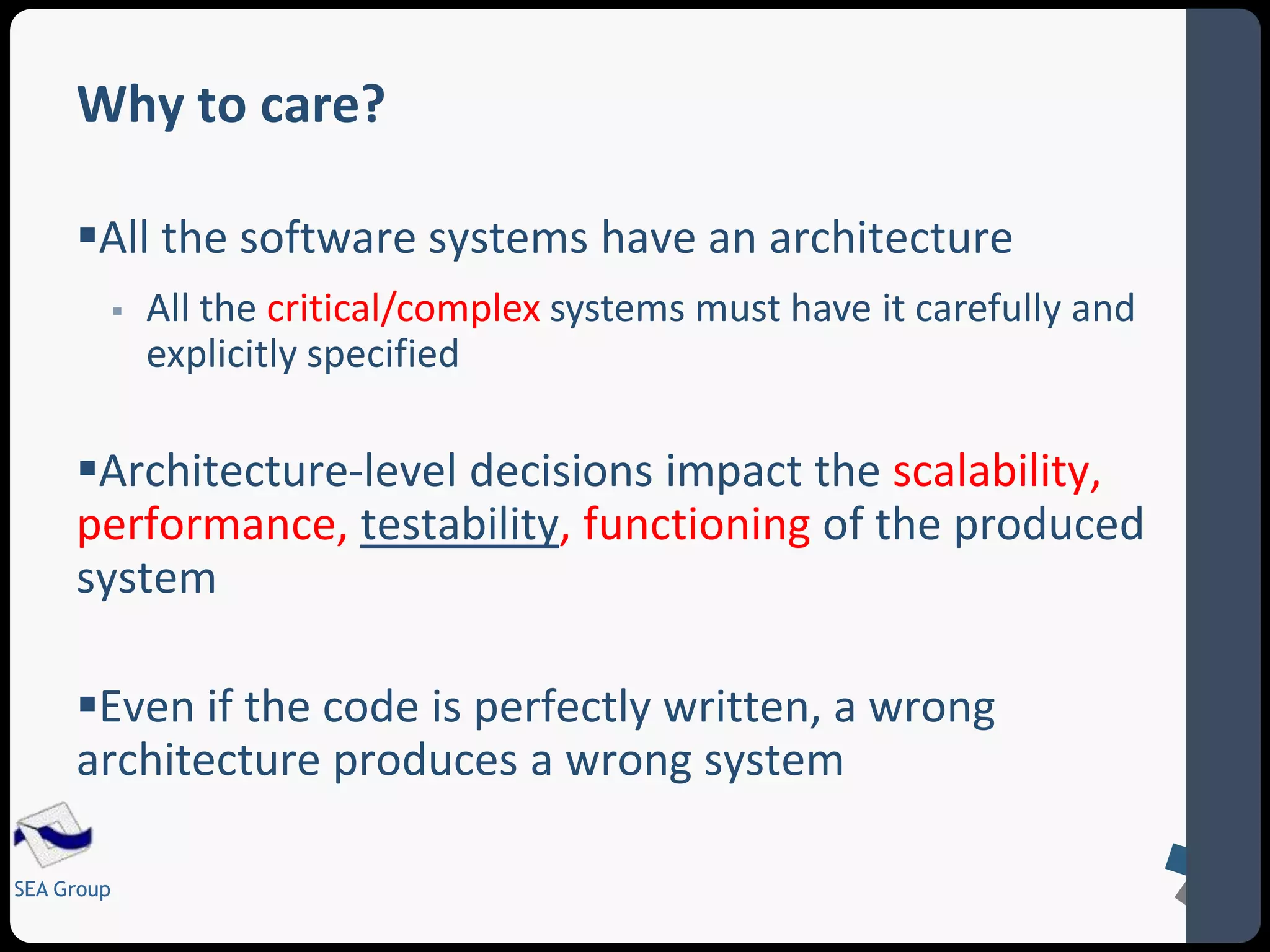 Why to care? 
All the software systems have an architecture 
SEA Group 
 All the critical/complex systems must have it carefully and 
explicitly specified 
Architecture-level decisions impact the scalability, 
performance, testability, functioning of the produced 
system 
Even if the code is perfectly written, a wrong 
architecture produces a wrong system 
 