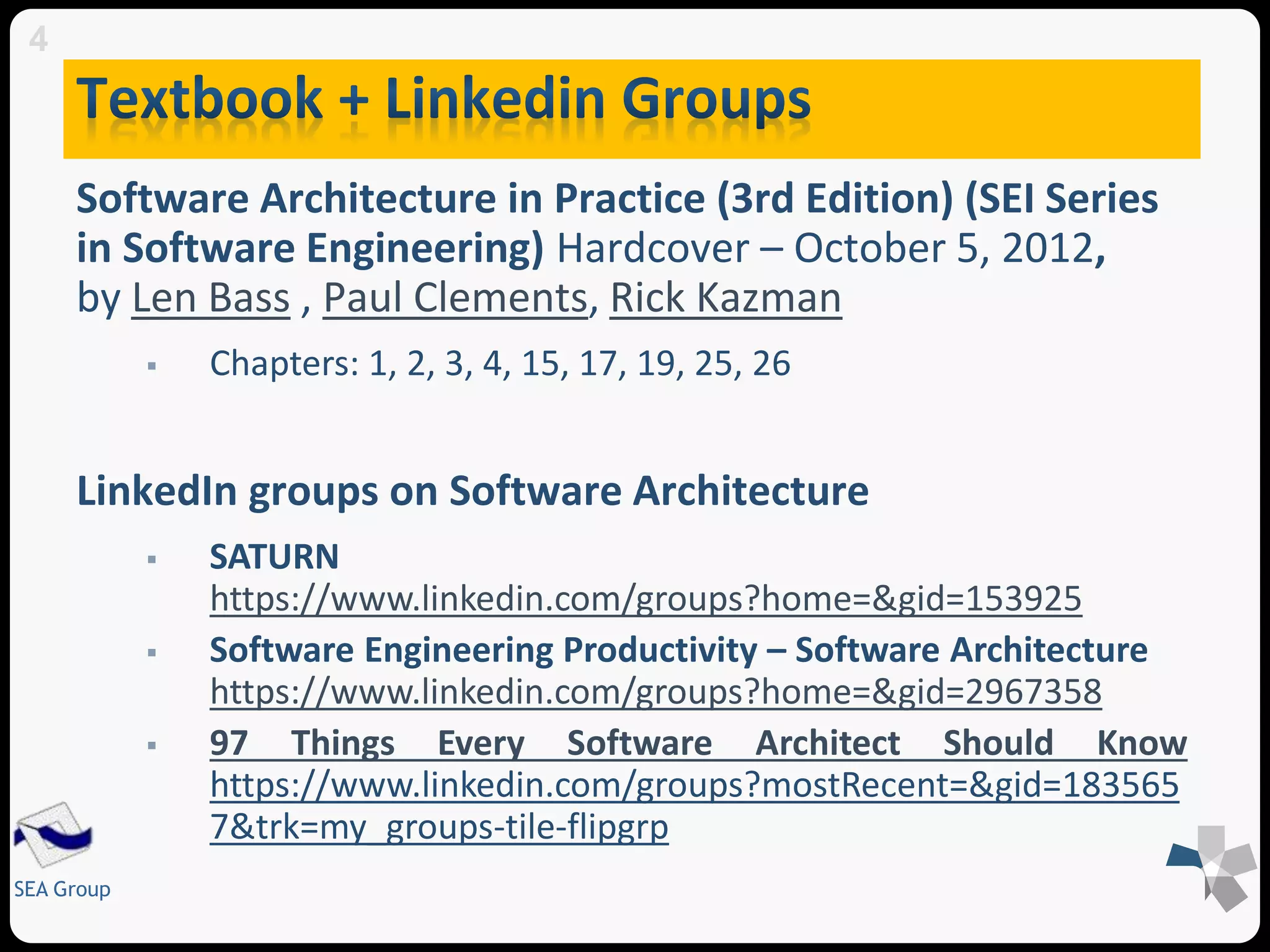 Software Architecture in Practice (3rd Edition) (SEI Series 
in Software Engineering) Hardcover – October 5, 2012, 
by Len Bass , Paul Clements, Rick Kazman 
SEA Group 
 Chapters: 1, 2, 3, 4, 15, 17, 19, 25, 26 
LinkedIn groups on Software Architecture 
 SATURN 
https://www.linkedin.com/groups?home=&gid=153925 
 Software Engineering Productivity – Software Architecture 
https://www.linkedin.com/groups?home=&gid=2967358 
 97 Things Every Software Architect Should Know 
https://www.linkedin.com/groups?mostRecent=&gid=183565 
7&trk=my_groups-tile-flipgrp 
4 
 