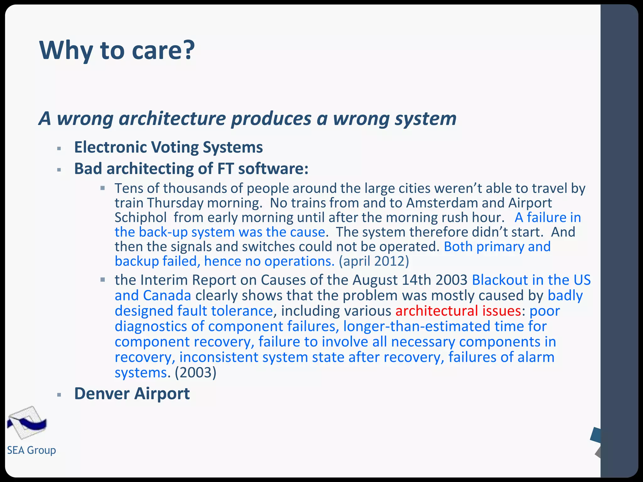 Why to care? 
A wrong architecture produces a wrong system 
SEA Group 
 Electronic Voting Systems 
 Bad architecting of FT software: 
 Tens of thousands of people around the large cities weren’t able to travel by 
train Thursday morning. No trains from and to Amsterdam and Airport 
Schiphol from early morning until after the morning rush hour. A failure in 
the back-up system was the cause. The system therefore didn’t start. And 
then the signals and switches could not be operated. Both primary and 
backup failed, hence no operations. (april 2012) 
 the Interim Report on Causes of the August 14th 2003 Blackout in the US 
and Canada clearly shows that the problem was mostly caused by badly 
designed fault tolerance, including various architectural issues: poor 
diagnostics of component failures, longer-than-estimated time for 
component recovery, failure to involve all necessary components in 
recovery, inconsistent system state after recovery, failures of alarm 
systems. (2003) 
 Denver Airport 
 