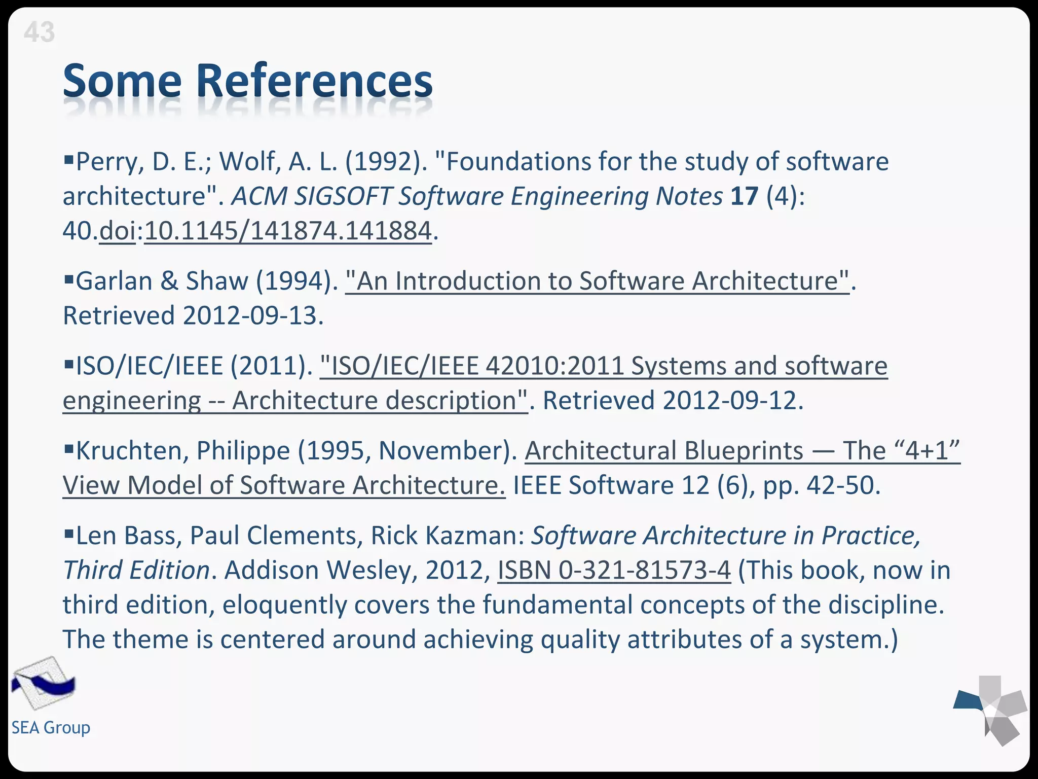 Perry, D. E.; Wolf, A. L. (1992). "Foundations for the study of software 
architecture". ACM SIGSOFT Software Engineering Notes 17 (4): 
40.doi:10.1145/141874.141884. 
Garlan & Shaw (1994). "An Introduction to Software Architecture". 
Retrieved 2012-09-13. 
ISO/IEC/IEEE (2011). "ISO/IEC/IEEE 42010:2011 Systems and software 
engineering -- Architecture description". Retrieved 2012-09-12. 
Kruchten, Philippe (1995, November). Architectural Blueprints — The “4+1” 
View Model of Software Architecture. IEEE Software 12 (6), pp. 42-50. 
Len Bass, Paul Clements, Rick Kazman: Software Architecture in Practice, 
Third Edition. Addison Wesley, 2012, ISBN 0-321-81573-4 (This book, now in 
third edition, eloquently covers the fundamental concepts of the discipline. 
The theme is centered around achieving quality attributes of a system.) 
43 
SEA Group 
