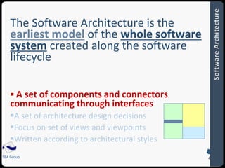 The Software Architecture is the 
earliest model of the whole software 
system created along the software 
lifecycle 
 A set of components and connectors 
communicating through interfaces 
A set of architecture design decisions 
Focus on set of views and viewpoints 
Written according to architectural styles 
SEA Group 
 