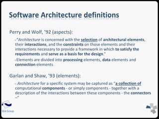 Software Architecture definitions 
Perry and Wolf, ’92 (aspects): 
→“Architecture is concerned with the selection of architectural elements, 
their interactions, and the constraints on those elements and their 
interactions necessary to provide a framework in which to satisfy the 
requirements and serve as a basis for the design.” 
→Elements are divided into processing elements, data elements and 
connection elements 
Garlan and Shaw, ’93 (elements): 
→ Architecture for a specific system may be captured as “a collection of 
computational components - or simply components - together with a 
description of the interactions between these components - the connectors 
–” 
SEA Group 
 
