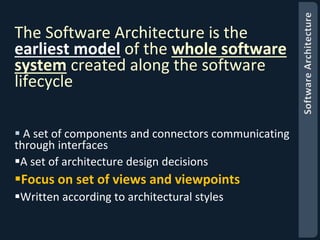 The Software Architecture is the 
earliest model of the whole software 
system created along the software 
lifecycle 
 A set of components and connectors communicating 
through interfaces 
A set of architecture design decisions 
Focus on set of views and viewpoints 
Written according to architectural styles 
 