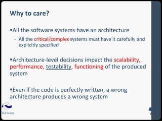 Why to care? 
All the software systems have an architecture 
SEA Group 
 All the critical/complex systems must have it carefully and 
explicitly specified 
Architecture-level decisions impact the scalability, 
performance, testability, functioning of the produced 
system 
Even if the code is perfectly written, a wrong 
architecture produces a wrong system 
 