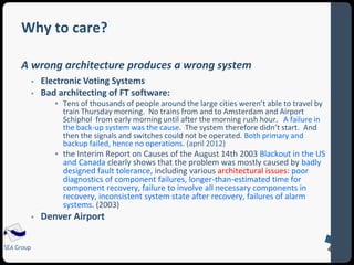 Why to care? 
A wrong architecture produces a wrong system 
SEA Group 
 Electronic Voting Systems 
 Bad architecting of FT software: 
 Tens of thousands of people around the large cities weren’t able to travel by 
train Thursday morning. No trains from and to Amsterdam and Airport 
Schiphol from early morning until after the morning rush hour. A failure in 
the back-up system was the cause. The system therefore didn’t start. And 
then the signals and switches could not be operated. Both primary and 
backup failed, hence no operations. (april 2012) 
 the Interim Report on Causes of the August 14th 2003 Blackout in the US 
and Canada clearly shows that the problem was mostly caused by badly 
designed fault tolerance, including various architectural issues: poor 
diagnostics of component failures, longer-than-estimated time for 
component recovery, failure to involve all necessary components in 
recovery, inconsistent system state after recovery, failures of alarm 
systems. (2003) 
 Denver Airport 
 