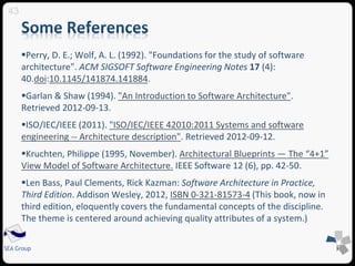 Perry, D. E.; Wolf, A. L. (1992). "Foundations for the study of software 
architecture". ACM SIGSOFT Software Engineering Notes 17 (4): 
40.doi:10.1145/141874.141884. 
Garlan & Shaw (1994). "An Introduction to Software Architecture". 
Retrieved 2012-09-13. 
ISO/IEC/IEEE (2011). "ISO/IEC/IEEE 42010:2011 Systems and software 
engineering -- Architecture description". Retrieved 2012-09-12. 
Kruchten, Philippe (1995, November). Architectural Blueprints — The “4+1” 
View Model of Software Architecture. IEEE Software 12 (6), pp. 42-50. 
Len Bass, Paul Clements, Rick Kazman: Software Architecture in Practice, 
Third Edition. Addison Wesley, 2012, ISBN 0-321-81573-4 (This book, now in 
third edition, eloquently covers the fundamental concepts of the discipline. 
The theme is centered around achieving quality attributes of a system.) 
43 
SEA Group 
