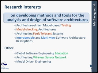 Research interests 
on developing methods and tools for the 
analysis and design of software architectures 
SEA Group 
→Architecture-driven Model-based Testing 
→Model-checking Architectures 
→Architecting Fault Tolerant Systems 
→Interoperable and Multi-view Software Architecture 
Descriptions 
Other 
→Global Software Engineering Education 
→Architecting Wireless Sensor Network 
→Model Driven Engineering 
 