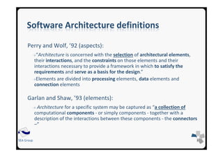 SEA Group
Software Architecture definitions
Perry and Wolf, ’92 (aspects):
→“Architecture is concerned with the selection of architectural elements,
their interactions, and the constraints on those elements and their
interactions necessary to provide a framework in which to satisfy the
requirements and serve as a basis for the design.”
→Elements are divided into processing elements, data elements and
connection elements
Garlan and Shaw, ’93 (elements):
→ Architecture for a specific system may be captured as “a collection of
computational components - or simply components - together with a
description of the interactions between these components - the connectors
–”
 