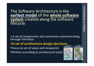 The Software Architecture is the
earliest model of the whole software
system created along the software
lifecycle
A set of components and connectors communicating
through interfaces
A set of architecture design decisions
Focus on set of views and viewpoints
Written according to architectural styles
 