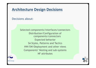 SEA Group
Architecture Design Decisions
Decisions about:
Selected components/interfaces/connectors
Distribution/Configuration of
components/connectors
Expected behavior
SA Styles, Patterns and Tactics
HW/SW/Deployment and other views
Components’ Nesting and sub-systems
NF attributes
 