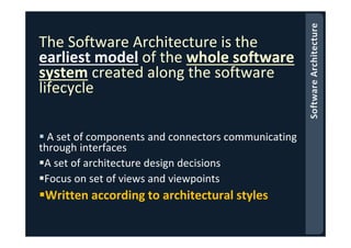 The Software Architecture is the
earliest model of the whole software
system created along the software
lifecycle
A set of components and connectors communicating
through interfaces
A set of architecture design decisions
Focus on set of views and viewpoints
Written according to architectural styles
 