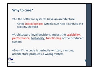 SEA Group
Why to care?
All the software systems have an architecture
All the critical/complex systems must have it carefully and
explicitly specified
Architecture-level decisions impact the scalability,
performance, testability, functioning of the produced
system
Even if the code is perfectly written, a wrong
architecture produces a wrong system
 