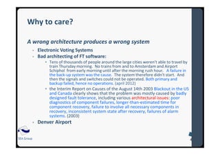 SEA Group
Why to care?
A wrong architecture produces a wrong system
Electronic Voting Systems
Bad architecting of FT software:
Tens of thousands of people around the large cities weren’t able to travel by
train Thursday morning. No trains from and to Amsterdam and Airport
Schiphol from early morning until after the morning rush hour. A failure in
the back-up system was the cause. The system therefore didn’t start. And
then the signals and switches could not be operated. Both primary and
backup failed, hence no operations. (april 2012)
the Interim Report on Causes of the August 14th 2003 Blackout in the US
and Canada clearly shows that the problem was mostly caused by badly
designed fault tolerance, including various architectural issues: poor
diagnostics of component failures, longer-than-estimated time for
component recovery, failure to involve all necessary components in
recovery, inconsistent system state after recovery, failures of alarm
systems. (2003)
Denver Airport
 