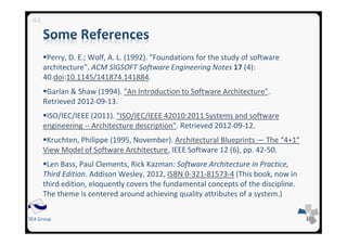 SEA Group
Perry, D. E.; Wolf, A. L. (1992). "Foundations for the study of software
architecture". ACM SIGSOFT Software Engineering Notes 17 (4):
40.doi:10.1145/141874.141884.
Garlan & Shaw (1994). "An Introduction to Software Architecture".
Retrieved 2012-09-13.
ISO/IEC/IEEE (2011). "ISO/IEC/IEEE 42010:2011 Systems and software
engineering -- Architecture description". Retrieved 2012-09-12.
Kruchten, Philippe (1995, November). Architectural Blueprints — The “4+1”
View Model of Software Architecture. IEEE Software 12 (6), pp. 42-50.
Len Bass, Paul Clements, Rick Kazman: Software Architecture in Practice,
Third Edition. Addison Wesley, 2012, ISBN 0-321-81573-4 (This book, now in
third edition, eloquently covers the fundamental concepts of the discipline.
The theme is centered around achieving quality attributes of a system.)
44
 