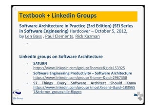 SEA Group
Software Architecture in Practice (3rd Edition) (SEI Series
in Software Engineering) Hardcover – October 5, 2012,
by Len Bass , Paul Clements, Rick Kazman
Chapters: 1, 2, 3, 4, 15, 17, 19, 25, 26
LinkedIn groups on Software Architecture
SATURN
https://www.linkedin.com/groups?home=&gid=153925
Software Engineering Productivity – Software Architecture
https://www.linkedin.com/groups?home=&gid=2967358
97 Things Every Software Architect Should Know
https://www.linkedin.com/groups?mostRecent=&gid=183565
7&trk=my_groups-tile-flipgrp
5
 