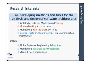SEA Group
Research interests
on developing methods and tools for the
analysis and design of software architectures
→Architecture-driven Model-based Testing
→Model-checking Architectures
→Architecting Fault Tolerant Systems
→Interoperable and Multi-view Software Architecture
Descriptions
Other
→Global Software Engineering Education
→Architecting Wireless Sensor Network
→Model Driven Engineering
 