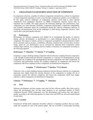 International Journal of Computer Science Engineering Research and Development (IJCSERD), ISSN
2248-9363 (Print), ISSN 2248-9371 (Online), Volume 1, Number 1, April-June (2011)
11
2. CHALLENGES FACED DURING SELECTION OF COMPONENT
In components selection, a number of software components selected from a subset of components
or from components repository in such a way that their composition satisfies a set of objectives.
So this paper analyzes challenges of components selection which help to select optimal
components from component repository in CBSD. Components selection factors play an
important role in CBSE. This paper presents the following challenges like performance, time,
components size, fault tolerance, reliability, components functionality, components compatibility
and available component subset for consideration during the software component selection. If
researcher and practitioners keep all the challenges in mind during component selection, client
can be able to get good quality software.
2.1 Performance
Performance of software component very helpful for in maintaining the quality of software
during software development, so performance is a main challenge during the selection of
component. The degree to which a system or component accomplish its designed function within
given constrains such as accuracy, availability, efficiency, response time, recovery time, resource
usage, speed etc. [2]. Performance can be increased by selecting those components which
contains high cohesion, less coupling and less number of interfaces of components according to
the following equation.
Performance 1/Interface Cohesion 1/ Coupling
Coupling is a major challenge during component selection because coupling between components
is the strength of interconnection between components or a measure of interdependence among
components [6]. Coupling is the interdependence between components into other components. If
researchers and practitioners analyze the coupling complexity of components and choose the
component with lower coupling so these components are beneficial for integration.
Coupling 1/Performance Interface 1/ Cohesion
Cohesion is also a major challenge during component selection because cohesion of a component
represents how tightly bound the internal elements of the components to another [6]. So if
researchers analyze the cohesion complexity and choose the components which have higher
cohesion so these components are beneficial for integration.
Cohesion Performance 1/ Coupling 1/Interface
2.2 Time
Software development activities require more time for best software quality. But client want to
reduce the development time. So this study proposes to use maximum number of COTS
component because COTS components save the development and testing time and improve
quality according to the following equation in which time and COTS are inversely propositional
to each other.
Time 1/COTS
Commercial off-the-shelf component describes software or hardware products that are ready-
made and available for sale to the general public. The use of COTS is increasingly becoming
 