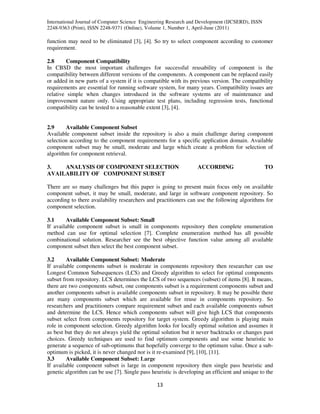 International Journal of Computer Science Engineering Research and Development (IJCSERD), ISSN
2248-9363 (Print), ISSN 2248-9371 (Online), Volume 1, Number 1, April-June (2011)
13
function may need to be eliminated [3], [4]. So try to select component according to customer
requirement.
2.8 Component Compatibility
In CBSD the most important challenges for successful reusability of component is the
compatibility between different versions of the components. A component can be replaced easily
or added in new parts of a system if it is compatible with its previous version. The compatibility
requirements are essential for running software system, for many years. Compatibility issues are
relative simple when changes introduced in the software systems are of maintenance and
improvement nature only. Using appropriate test plans, including regression tests, functional
compatibility can be tested to a reasonable extent [3], [4].
2.9 Available Component Subset
Available component subset inside the repository is also a main challenge during component
selection according to the component requirements for a specific application domain. Available
component subset may be small, moderate and large which create a problem for selection of
algorithm for component retrieval.
3. ANALYSIS OF COMPONENT SELECTION ACCORDING TO
AVAILABILITY OF COMPONENT SUBSET
There are so many challenges but this paper is going to present main focus only on available
component subset, it may be small, moderate, and large in software component repository. So
according to there availability researchers and practitioners can use the following algorithms for
component selection.
3.1 Available Component Subset: Small
If available component subset is small in components repository then complete enumeration
method can use for optimal selection [7]. Complete enumeration method has all possible
combinational solution. Researcher see the best objective function value among all available
component subset then select the best component subset.
3.2 Available Component Subset: Moderate
If available components subset is moderate in components repository then researcher can use
Longest Common Subsequences (LCS) and Greedy algorithm to select for optimal components
subset from repository. LCS determines the LCS of two sequences (subset) of items [8]. It means,
there are two components subset, one components subset is a requirement components subset and
another components subset is available components subset in repository. It may be possible there
are many components subset which are available for reuse in components repository. So
researchers and practitioners compare requirement subset and each available components subset
and determine the LCS. Hence which components subset will give high LCS that components
subset select from components repository for target system. Greedy algorithm is playing main
role in component selection. Greedy algorithm looks for locally optimal solution and assumes it
as best but they do not always yield the optimal solution but it never backtracks or changes past
choices. Greedy techniques are used to find optimum components and use some heuristic to
generate a sequence of sub-optimums that hopefully converge to the optimum value. Once a sub-
optimum is picked, it is never changed nor is it re-examined [9], [10], [11].
3.3 Available Component Subset: Large
If available component subset is large in component repository then single pass heuristic and
genetic algorithm can be use [7]. Single pass heuristic is developing an efficient and unique to the
 