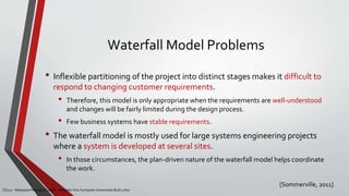 Waterfall Model Problems
• Inflexible partitioning of the project into distinct stages makes it difficult to
respond to changing customer requirements.
• Therefore, this model is only appropriate when the requirements are well-understood
and changes will be fairly limited during the design process.
• Few business systems have stable requirements.
• The waterfall model is mostly used for large systems engineering projects
where a system is developed at several sites.
• In those circumstances, the plan-driven nature of the waterfall model helps coordinate
the work.
[Sommerville, 2011]
CS215 – Rekayasa Perangkat Lunak – Magister Ilmu Komputer Universitas Budi Luhur
 