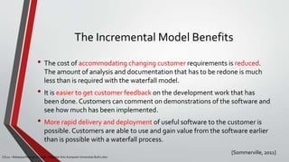 The Incremental Model Benefits
• The cost of accommodating changing customer requirements is reduced.
The amount of analysis and documentation that has to be redone is much
less than is required with the waterfall model.
• It is easier to get customer feedback on the development work that has
been done. Customers can comment on demonstrations of the software and
see how much has been implemented.
• More rapid delivery and deployment of useful software to the customer is
possible. Customers are able to use and gain value from the software earlier
than is possible with a waterfall process.
CS215 – Rekayasa Perangkat Lunak – Magister Ilmu Komputer Universitas Budi Luhur
[Sommerville, 2011]
 