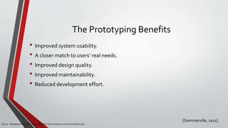 The Prototyping Benefits
[Sommerville, 2011]
CS215 – Rekayasa Perangkat Lunak – Magister Ilmu Komputer Universitas Budi Luhur
• Improved system usability.
• A closer match to users’ real needs.
• Improved design quality.
• Improved maintainability.
• Reduced development effort.
 