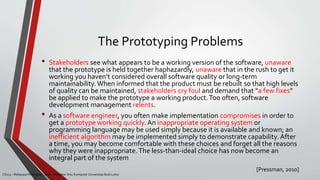 The Prototyping Problems
[Pressman, 2010]
CS215 – Rekayasa Perangkat Lunak – Magister Ilmu Komputer Universitas Budi Luhur
• Stakeholders see what appears to be a working version of the software, unaware
that the prototype is held together haphazardly, unaware that in the rush to get it
working you haven’t considered overall software quality or long-term
maintainability.When informed that the product must be rebuilt so that high levels
of quality can be maintained, stakeholders cry foul and demand that “a few fixes”
be applied to make the prototype a working product.Too often, software
development management relents.
• As a software engineer, you often make implementation compromises in order to
get a prototype working quickly. An inappropriate operating system or
programming language may be used simply because it is available and known; an
inefficient algorithm may be implemented simply to demonstrate capability. After
a time, you may become comfortable with these choices and forget all the reasons
why they were inappropriate.The less-than-ideal choice has now become an
integral part of the system
 