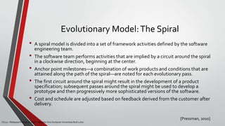 Evolutionary Model:The Spiral
[Pressman, 2010]
CS215 – Rekayasa Perangkat Lunak – Magister Ilmu Komputer Universitas Budi Luhur
• A spiral model is divided into a set of framework activities defined by the software
engineering team.
• The software team performs activities that are implied by a circuit around the spiral
in a clockwise direction, beginning at the center.
• Anchor point milestones—a combination of work products and conditions that are
attained along the path of the spiral—are noted for each evolutionary pass.
• The first circuit around the spiral might result in the development of a product
specification; subsequent passes around the spiral might be used to develop a
prototype and then progressively more sophisticated versions of the software.
• Cost and schedule are adjusted based on feedback derived from the customer after
delivery.
 