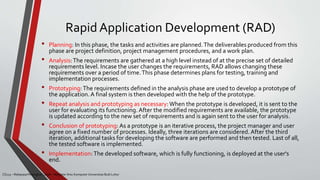 Rapid Application Development (RAD)
CS215 – Rekayasa Perangkat Lunak – Magister Ilmu Komputer Universitas Budi Luhur
• Planning: In this phase, the tasks and activities are planned.The deliverables produced from this
phase are project definition, project management procedures, and a work plan.
• Analysis:The requirements are gathered at a high level instead of at the precise set of detailed
requirements level. Incase the user changes the requirements, RAD allows changing these
requirements over a period of time.This phase determines plans for testing, training and
implementation processes.
• Prototyping:The requirements defined in the analysis phase are used to develop a prototype of
the application. A final system is then developed with the help of the prototype.
• Repeat analysis and prototyping as necessary:When the prototype is developed, it is sent to the
user for evaluating its functioning. After the modified requirements are available, the prototype
is updated according to the new set of requirements and is again sent to the user for analysis.
• Conclusion of prototyping: As a prototype is an iterative process, the project manager and user
agree on a fixed number of processes. Ideally, three iterations are considered. After the third
iteration, additional tasks for developing the software are performed and then tested. Last of all,
the tested software is implemented.
• Implementation:The developed software, which is fully functioning, is deployed at the user's
end.
 