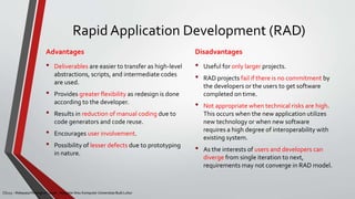 CS215 – Rekayasa Perangkat Lunak – Magister Ilmu Komputer Universitas Budi Luhur
Rapid Application Development (RAD)
• Deliverables are easier to transfer as high-level
abstractions, scripts, and intermediate codes
are used.
• Provides greater flexibility as redesign is done
according to the developer.
• Results in reduction of manual coding due to
code generators and code reuse.
• Encourages user involvement.
• Possibility of lesser defects due to prototyping
in nature.
• Useful for only larger projects.
• RAD projects fail if there is no commitment by
the developers or the users to get software
completed on time.
• Not appropriate when technical risks are high.
This occurs when the new application utilizes
new technology or when new software
requires a high degree of interoperability with
existing system.
• As the interests of users and developers can
diverge from single iteration to next,
requirements may not converge in RAD model.
CS215 – Rekayasa Perangkat Lunak – Magister Ilmu Komputer Universitas Budi Luhur
Advantages Disadvantages
 