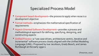 Specialized Process Model
[Pressman, 2010]
CS215 – Rekayasa Perangkat Lunak – Magister Ilmu Komputer Universitas Budi Luhur
• Component based development—the process to apply when reuse is a
development objective
• Formal methods—emphasizes the mathematical specification of
requirements
• Aspect-Oriented Software Development—provides a process and
methodological approach for defining, specifying, designing, and
constructing aspects
• Unified Process—a “use-case driven, architecture-centric, iterative and
incremental” software process closely aligned with the Unified Modeling
Language (UML). Proposed by Ivar Jacobson, Grady Booch, and James
Rumbaugh at the early 1990-s
 