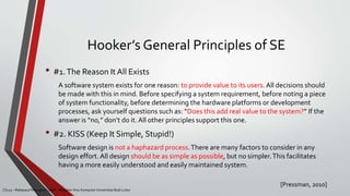 Hooker’s General Principles of SE
• #1.The Reason It All Exists
A software system exists for one reason: to provide value to its users. All decisions should
be made with this in mind. Before specifying a system requirement, before noting a piece
of system functionality, before determining the hardware platforms or development
processes, ask yourself questions such as: “Does this add real value to the system?” If the
answer is “no,” don’t do it. All other principles support this one.
• #2. KISS (Keep It Simple, Stupid!)
Software design is not a haphazard process.There are many factors to consider in any
design effort. All design should be as simple as possible, but no simpler.This facilitates
having a more easily understood and easily maintained system.
[Pressman, 2010]
CS215 – Rekayasa Perangkat Lunak – Magister Ilmu Komputer Universitas Budi Luhur
 