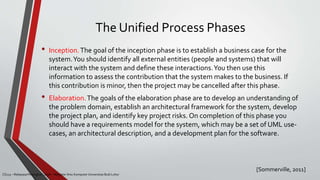 The Unified Process Phases
[Sommerville, 2011]
CS215 – Rekayasa Perangkat Lunak – Magister Ilmu Komputer Universitas Budi Luhur
• Inception.The goal of the inception phase is to establish a business case for the
system.You should identify all external entities (people and systems) that will
interact with the system and define these interactions.You then use this
information to assess the contribution that the system makes to the business. If
this contribution is minor, then the project may be cancelled after this phase.
• Elaboration.The goals of the elaboration phase are to develop an understanding of
the problem domain, establish an architectural framework for the system, develop
the project plan, and identify key project risks. On completion of this phase you
should have a requirements model for the system, which may be a set of UML use-
cases, an architectural description, and a development plan for the software.
 