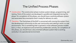 The Unified Process Phases
[Sommerville, 2011]
CS215 – Rekayasa Perangkat Lunak – Magister Ilmu Komputer Universitas Budi Luhur
• Construction.The construction phase involves system design, programming, and
testing. Parts of the system are developed in parallel and integrated during this
phase. On completion of this phase, you should have a working software system
and associated documentation that is ready for delivery to users.
• Transition.The final phase of the RUP is concerned with moving the system from
the development community to the user community and making it work in a real
environment.This is something that is ignored in most software process models
but is, in fact, an expensive and sometimes problematic activity. On completion of
this phase, you should have a documented software system that is working
correctly in its operational environment.
 
