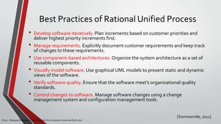 Best Practices of Rational Unified Process
[Sommerville, 2011]
CS215 – Rekayasa Perangkat Lunak – Magister Ilmu Komputer Universitas Budi Luhur
• Develop software iteratively. Plan increments based on customer priorities and
deliver highest priority increments first.
• Manage requirements. Explicitly document customer requirements and keep track
of changes to these requirements.
• Use component-based architectures. Organize the system architecture as a set of
reusable components.
• Visually model software. Use graphical UML models to present static and dynamic
views of the software.
• Verify software quality. Ensure that the software meet’s organizational quality
standards.
• Control changes to software. Manage software changes using a change
management system and configuration management tools.
 