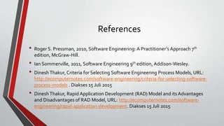 References
• Roger S. Pressman, 2010, Software Engineering: A Practitioner’s Approach 7th
edition, McGraw-Hill.
• Ian Sommerville, 2011, Software Engineering 9th edition, Addison-Wesley.
• DineshThakur, Criteria for Selecting Software Engineering Process Models, URL:
http://ecomputernotes.com/software-engineering/criteria-for-selecting-software-
process-models . Diakses 15 Juli 2015
• DineshThakur, Rapid Application Development (RAD) Model and its Advantages
and Disadvantages of RAD Model, URL: http://ecomputernotes.com/software-
engineering/rapid-application-development. Diakses 15 Juli 2015
 