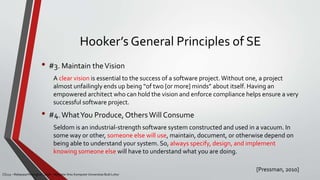 Hooker’s General Principles of SE
• #3. Maintain theVision
A clear vision is essential to the success of a software project.Without one, a project
almost unfailingly ends up being “of two [or more] minds” about itself. Having an
empowered architect who can hold the vision and enforce compliance helps ensure a very
successful software project.
• #4.WhatYou Produce, Others Will Consume
Seldom is an industrial-strength software system constructed and used in a vacuum. In
some way or other, someone else will use, maintain, document, or otherwise depend on
being able to understand your system. So, always specify, design, and implement
knowing someone else will have to understand what you are doing.
[Pressman, 2010]
CS215 – Rekayasa Perangkat Lunak – Magister Ilmu Komputer Universitas Budi Luhur
 