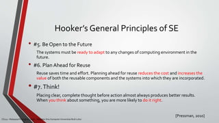 Hooker’s General Principles of SE
• #5. Be Open to the Future
The systems must be ready to adapt to any changes of computing environment in the
future.
• #6. Plan Ahead for Reuse
Reuse saves time and effort. Planning ahead for reuse reduces the cost and increases the
value of both the reusable components and the systems into which they are incorporated.
• #7.Think!
Placing clear, complete thought before action almost always produces better results.
When you think about something, you are more likely to do it right.
[Pressman, 2010]
CS215 – Rekayasa Perangkat Lunak – Magister Ilmu Komputer Universitas Budi Luhur
 