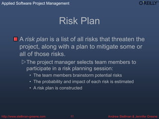 Applied Software Project Management
Andrew Stellman & Jennifer Greene
Applied Software Project Management
http://www.stellman-greene.com 11
Risk Plan
A risk plan is a list of all risks that threaten the
project, along with a plan to mitigate some or
all of those risks.
The project manager selects team members to
participate in a risk planning session:
• The team members brainstorm potential risks
• The probability and impact of each risk is estimated
• A risk plan is constructed
 