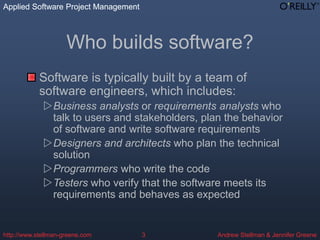 Applied Software Project Management
Andrew Stellman & Jennifer Greene
Applied Software Project Management
http://www.stellman-greene.com 3
Who builds software?
Software is typically built by a team of
software engineers, which includes:
Business analysts or requirements analysts who
talk to users and stakeholders, plan the behavior
of software and write software requirements
Designers and architects who plan the technical
solution
Programmers who write the code
Testers who verify that the software meets its
requirements and behaves as expected
 