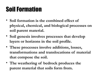 Soil Formation
• Soil formation is the combined effect of
physical, chemical, and biological processes on
soil parent material.
• Soil genesis involves processes that develop
layers or horizons in the soil profile.
• These processes involve additions, losses,
transformations and translocations of material
that compose the soil.
• The weathering of bedrock produces the
parent material that soils form from.
 