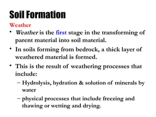 Soil Formation
• Weather is the first stage in the transforming of
parent material into soil material.
• In soils forming from bedrock, a thick layer of
weathered material is formed.
• This is the result of weathering processes that
include:
– Hydrolysis, hydration & solution of minerals by
water
– physical processes that include freezing and
thawing or wetting and drying.
Weather
 
