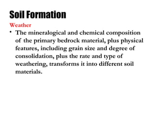 Soil Formation
• The mineralogical and chemical composition
of the primary bedrock material, plus physical
features, including grain size and degree of
consolidation, plus the rate and type of
weathering, transforms it into different soil
materials.
Weather
 